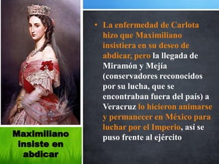 • La enfermedad de Carlota
                hizo que Maximiliano
                insistiera en su deseo de
                abdicar, pero la llegada de
                Miramón y Mejía
                (conservadores reconocidos
                por su lucha, que se
                encontraban fuera del país) a
                Veracruz lo hicieron animarse
                y permanecer en México para
                luchar por el Imperio, así se
Maximiliano     puso frente al ejército
 insiste en
  abdicar
 