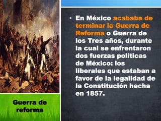 • En México acababa de
              terminar la Guerra de
              Reforma o Guerra de
              los Tres años, durante
              la cual se enfrentaron
              dos fuerzas políticas
              de México: los
              liberales que estaban a
              favor de la legalidad de
              la Constitución hecha
              en 1857.
Guerra de
 reforma
 