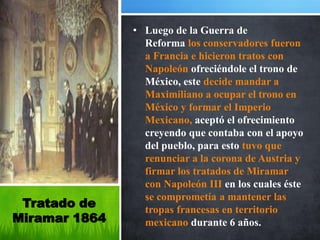 • Luego de la Guerra de
                 Reforma los conservadores fueron
                 a Francia e hicieron tratos con
                 Napoleón ofreciéndole el trono de
                 México, este decide mandar a
                 Maximiliano a ocupar el trono en
                 México y formar el Imperio
                 Mexicano, aceptó el ofrecimiento
                 creyendo que contaba con el apoyo
                 del pueblo, para esto tuvo que
                 renunciar a la corona de Austria y
                 firmar los tratados de Miramar
                 con Napoleón III en los cuales éste
                 se comprometía a mantener las
 Tratado de      tropas francesas en territorio
Miramar 1864     mexicano durante 6 años.
 