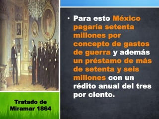 • Para esto México
                 pagaría setenta
                 millones por
                 concepto de gastos
                 de guerra y además
                 un préstamo de más
                 de setenta y seis
                 millones con un
                 rédito anual del tres
                 por ciento.
 Tratado de
Miramar 1864
 