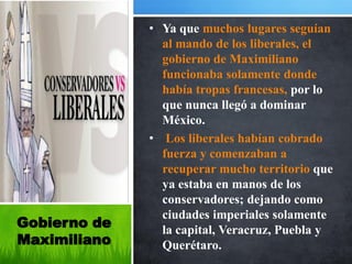 • Ya que muchos lugares seguían
                al mando de los liberales, el
                gobierno de Maximiliano
                funcionaba solamente donde
                había tropas francesas, por lo
                que nunca llegó a dominar
                México.
              • Los liberales habían cobrado
                fuerza y comenzaban a
                recuperar mucho territorio que
                ya estaba en manos de los
                conservadores; dejando como
                ciudades imperiales solamente
Gobierno de     la capital, Veracruz, Puebla y
Maximiliano     Querétaro.
 