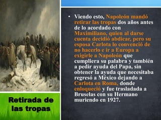 • Viendo esto, Napoleón mandó
                retirar las tropas dos años antes
                de lo acordado con
                Maximiliano, quien al darse
                cuenta decidió abdicar, pero su
                esposa Carlota lo convenció de
                no hacerlo e ir a Europa a
                exigirle a Napoleón que
                cumpliera su palabra y también
                a pedir ayuda del Papa, sin
                obtener la ayuda que necesitaba
                regresó a México dejando a
                Carlota en Roma, donde
                enloqueció y fue trasladada a
                Bruselas con su Hermano
Retirada de     muriendo en 1927.
 las tropas
 