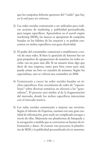 que las campañas deberán apartarse del “ruido” que hay
   en la red para ser exitosas.

2) Las redes sociales comenzarán a ser utilizadas para reali-
   zar acciones de marketing y publicidad personalizada,
   para targets específicos. Apoyándose en el search engine
   marketing (SEM), las marcas se apropiarán de campañas
   basadas en los hábitos de los usuarios y se podrán con-
   centrar en nichos específicos con gran efectividad.

3) El poder del consumidor comenzará a manifestarse a tra-
   vés de estas redes. Si bien la aparición de Internet fue un
   gran propulsor de agrupaciones de usuarios, las redes so-
   ciales van un paso más allá. Si un usuario tiene algo que
   decir de una empresa, tanto para bien como para mal,
   puede armar un foro en cuestión de minutos. Según los
   especialistas, esto se volverá una costumbre en 2008.

4) Comenzarán a crecer las redes sociales basadas en ni-
   chos específicos. Este crecimiento de redes de “especia-
   listas” sobre diversas temáticas no afectará a las “gene-
   ralistas”. El proceso será similar al de la fragmentación
   del mercado, donde los nichos específicos interactúan
   con el mercado masivo.

5) Las redes sociales comenzarán a mejorar sus servicios.
   Según el informe de Experian, cuentan con una gran can-
   tidad de información, pero suele ser complicado navegar a
   través de ellas. Mejorarán sus plataformas de búsqueda y
   la navegación a medida que se conviertan en fuentes de in-
   formación y datos. Al avanzar este proyecto, la platafor-
   ma de SEM y la publicidad personalizada irá en aumento.



                          — 110 —
 