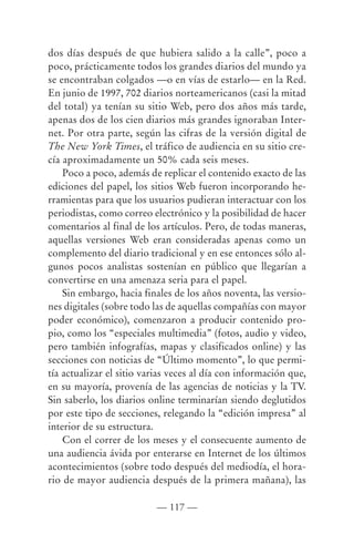 dos días después de que hubiera salido a la calle”, poco a
poco, prácticamente todos los grandes diarios del mundo ya
se encontraban colgados —o en vías de estarlo— en la Red.
En junio de 1997, 702 diarios norteamericanos (casi la mitad
del total) ya tenían su sitio Web, pero dos años más tarde,
apenas dos de los cien diarios más grandes ignoraban Inter-
net. Por otra parte, según las cifras de la versión digital de
The New York Times, el tráfico de audiencia en su sitio cre-
cía aproximadamente un 50% cada seis meses.
    Poco a poco, además de replicar el contenido exacto de las
ediciones del papel, los sitios Web fueron incorporando he-
rramientas para que los usuarios pudieran interactuar con los
periodistas, como correo electrónico y la posibilidad de hacer
comentarios al final de los artículos. Pero, de todas maneras,
aquellas versiones Web eran consideradas apenas como un
complemento del diario tradicional y en ese entonces sólo al-
gunos pocos analistas sostenían en público que llegarían a
convertirse en una amenaza seria para el papel.
    Sin embargo, hacia finales de los años noventa, las versio-
nes digitales (sobre todo las de aquellas compañías con mayor
poder económico), comenzaron a producir contenido pro-
pio, como los “especiales multimedia” (fotos, audio y video,
pero también infografías, mapas y clasificados online) y las
secciones con noticias de “Último momento”, lo que permi-
tía actualizar el sitio varias veces al día con información que,
en su mayoría, provenía de las agencias de noticias y la TV.
Sin saberlo, los diarios online terminarían siendo deglutidos
por este tipo de secciones, relegando la “edición impresa” al
interior de su estructura.
    Con el correr de los meses y el consecuente aumento de
una audiencia ávida por enterarse en Internet de los últimos
acontecimientos (sobre todo después del mediodía, el hora-
rio de mayor audiencia después de la primera mañana), las

                          — 117 —
 