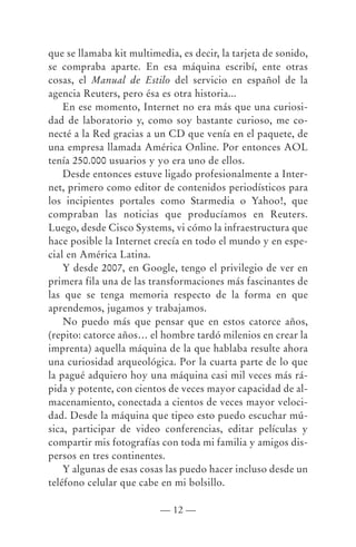 que se llamaba kit multimedia, es decir, la tarjeta de sonido,
se compraba aparte. En esa máquina escribí, ente otras
cosas, el Manual de Estilo del servicio en español de la
agencia Reuters, pero ésa es otra historia...
    En ese momento, Internet no era más que una curiosi-
dad de laboratorio y, como soy bastante curioso, me co-
necté a la Red gracias a un CD que venía en el paquete, de
una empresa llamada América Online. Por entonces AOL
tenía 250.000 usuarios y yo era uno de ellos.
    Desde entonces estuve ligado profesionalmente a Inter-
net, primero como editor de contenidos periodísticos para
los incipientes portales como Starmedia o Yahoo!, que
compraban las noticias que producíamos en Reuters.
Luego, desde Cisco Systems, vi cómo la infraestructura que
hace posible la Internet crecía en todo el mundo y en espe-
cial en América Latina.
    Y desde 2007, en Google, tengo el privilegio de ver en
primera fila una de las transformaciones más fascinantes de
las que se tenga memoria respecto de la forma en que
aprendemos, jugamos y trabajamos.
    No puedo más que pensar que en estos catorce años,
(repito: catorce años… el hombre tardó milenios en crear la
imprenta) aquella máquina de la que hablaba resulte ahora
una curiosidad arqueológica. Por la cuarta parte de lo que
la pagué adquiero hoy una máquina casi mil veces más rá-
pida y potente, con cientos de veces mayor capacidad de al-
macenamiento, conectada a cientos de veces mayor veloci-
dad. Desde la máquina que tipeo esto puedo escuchar mú-
sica, participar de video conferencias, editar películas y
compartir mis fotografías con toda mi familia y amigos dis-
persos en tres continentes.
    Y algunas de esas cosas las puedo hacer incluso desde un
teléfono celular que cabe en mi bolsillo.

                          — 12 —
 