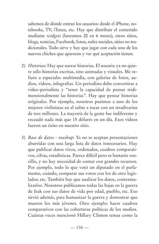 sabemos de dónde entran los usuarios: desde el iPhone, no-
   tebooks, TV, iTunes, etc. Hay que distribuir el contenido
   mediante widgets (lanzamos 20 en 6 meses), otros sitios,
   blogs, noticias, Facebook, fotos, redes sociales, sitios no tra-
   dicionales. Todo sirve y hay que jugar con cada uno de los
   nuevos chiches que aparecen y ver qué aceptación tienen.

2) Historias: Hay que narrar historias. El usuario ya no quie-
   re sólo historias escritas, sino animadas y visuales. Me re-
   fiero a especiales multimedia, con galerías de fotos, au-
   dios, videos, infografías. Un periodista debe convertirse a
   video-periodista y “tener la capacidad de pensar tridi-
   mensionalmente las historias”. Hay que pensar historias
   originales. Por ejemplo, nosotros pusimos a uno de los
   mejores violinistas en el subte a tocar con un stradivarius
   de tres millones. La mayoría de la gente fue indiferente y
   recaudó nada más que 15 dólares en un día. Esos videos
   fueron un éxito en nuestro sitio.

3) Base de datos - mashup: Ya no se aceptan presentaciones
   aburridas con una larga lista de datos innecesarios. Hay
   que publicar datos vivos, ordenados, cuadros comparati-
   vos, cifras, estadísticas. Parece difícil pero es bastante sen-
   cillo, y no hay necesidad de contar con grandes recursos.
   Por ejemplo, todo lo que votó un diputado en el parla-
   mento, cuándo, comparar sus votos con los de otro legis-
   lador, etc. También hay que analizar los datos, contextua-
   lizarlos. Nosotros publicamos todas las bajas en la guerra
   de Irak con sus datos de vida por edad, pueblo, etc. Eso
   sirvió además, para humanizar la guerra y demostrar que
   mueren los más jóvenes. Otro ejemplo: hacer cuadros
   comparativos con las coberturas políticas de los medios.
   Cuántas veces mencionó Hillary Clinton temas como la

                           — 134 —
 