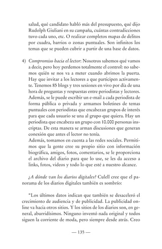 salud, qué candidato habló más del presupuesto, qué dijo
   Rudolph Giuliani en su campaña, cuántas contradicciones
   tuvo cada uno, etc. O realizar completos mapas de delitos
   por cuadra, barrios o zonas puntuales. Son infinitos los
   temas que se pueden cubrir a partir de una base de datos.

4) Compromiso hacia el lector: Nosotros sabemos qué vamos
   a decir, pero hoy perdemos totalmente el control: no sabe-
   mos quién se nos va a meter cuando abrimos la puerta.
   Hay que invitar a los lectores a que participen activamen-
   te. Tenemos 85 blogs y tres sesiones en vivo por día de una
   hora de preguntas y respuestas entre periodistas y lectores.
   Además, se le puede escribir un e-mail a cada periodista de
   forma pública o privada y armamos boletines de temas
   puntuales con periodistas que encabezan grupos de interés
   para que cada usuario se una al grupo que quiera. Hay un
   periodista que encabeza un grupo con 10.000 personas ins-
   criptas. De esta manera se arman discusiones que generan
   conexión que antes el lector no tenía.
   Además, tomamos en cuenta a las redes sociales. Permiti-
   mos que la gente cree su propio sitio con información
   biográfica, amigos, fotos, comentarios, se le proporciona
   el archivo del diario para que lo use, se les da acceso a
   links, fotos, videos y todo lo que esté a nuestro alcance.

   ¿A dónde van los diarios digitales? Culell cree que el pa-
norama de los diarios digitales también es sombrío:

    “Los últimos datos indican que también se desaceleró el
crecimiento de audiencia y de publicidad. La publicidad on-
line va hacia otros sitios. Y los sitios de los diarios son, en ge-
neral, aburridísimos. Ninguno inventó nada original y todos
siguen la corriente de moda, pero siempre desde atrás. Creo

                            — 135 —
 