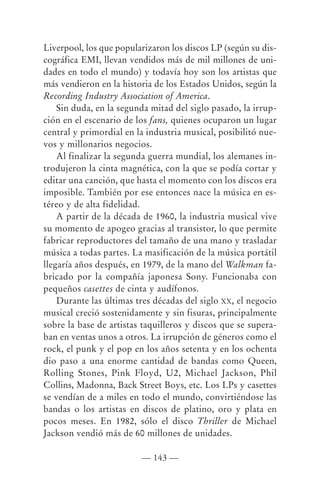 Liverpool, los que popularizaron los discos LP (según su dis-
cográfica EMI, llevan vendidos más de mil millones de uni-
dades en todo el mundo) y todavía hoy son los artistas que
más vendieron en la historia de los Estados Unidos, según la
Recording Industry Association of America.
    Sin duda, en la segunda mitad del siglo pasado, la irrup-
ción en el escenario de los fans, quienes ocuparon un lugar
central y primordial en la industria musical, posibilitó nue-
vos y millonarios negocios.
    Al finalizar la segunda guerra mundial, los alemanes in-
trodujeron la cinta magnética, con la que se podía cortar y
editar una canción, que hasta el momento con los discos era
imposible. También por ese entonces nace la música en es-
téreo y de alta fidelidad.
    A partir de la década de 1960, la industria musical vive
su momento de apogeo gracias al transistor, lo que permite
fabricar reproductores del tamaño de una mano y trasladar
música a todas partes. La masificación de la música portátil
llegaría años después, en 1979, de la mano del Walkman fa-
bricado por la compañía japonesa Sony. Funcionaba con
pequeños casettes de cinta y audífonos.
    Durante las últimas tres décadas del siglo XX, el negocio
musical creció sostenidamente y sin fisuras, principalmente
sobre la base de artistas taquilleros y discos que se supera-
ban en ventas unos a otros. La irrupción de géneros como el
rock, el punk y el pop en los años setenta y en los ochenta
dio paso a una enorme cantidad de bandas como Queen,
Rolling Stones, Pink Floyd, U2, Michael Jackson, Phil
Collins, Madonna, Back Street Boys, etc. Los LPs y casettes
se vendían de a miles en todo el mundo, convirtiéndose las
bandas o los artistas en discos de platino, oro y plata en
pocos meses. En 1982, sólo el disco Thriller de Michael
Jackson vendió más de 60 millones de unidades.

                         — 143 —
 