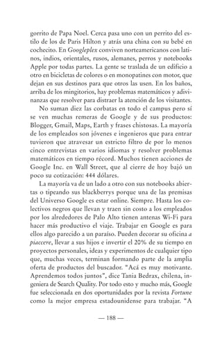 gorrito de Papa Noel. Cerca pasa uno con un perrito del es-
tilo de los de Paris Hilton y atrás una china con su bebé en
cochecito. En Googleplex conviven norteamericanos con lati-
nos, indios, orientales, rusos, alemanes, perros y notebooks
Apple por todas partes. La gente se traslada de un edificio a
otro en bicicletas de colores o en monopatines con motor, que
dejan en sus destinos para que otros las usen. En los baños,
arriba de los mingitorios, hay problemas matemáticos y adivi-
nanzas que resolver para distraer la atención de los visitantes.
    No suman diez las corbatas en todo el campus pero sí
se ven muchas remeras de Google y de sus productos:
Blogger, Gmail, Maps, Earth y frases chistosas. La mayoría
de los empleados son jóvenes e ingenieros que para entrar
tuvieron que atravesar un estricto filtro de por lo menos
cinco entrevistas en varios idiomas y resolver problemas
matemáticos en tiempo récord. Muchos tienen acciones de
Google Inc. en Wall Street, que al cierre de hoy bajó un
poco su cotización: 444 dólares.
    La mayoría va de un lado a otro con sus notebooks abier-
tas o tipeando sus blackberrys porque una de las premisas
del Universo Google es estar online. Siempre. Hasta los co-
lectivos negros que llevan y traen sin costo a los empleados
por los alrededores de Palo Alto tienen antenas Wi-Fi para
hacer más productivo el viaje. Trabajar en Google es para
ellos algo parecido a un paraíso. Pueden decorar su oficina a
piaccere, llevar a sus hijos e invertir el 20% de su tiempo en
proyectos personales, ideas y experimentos de cualquier tipo
que, muchas veces, terminan formando parte de la amplia
oferta de productos del buscador. “Acá es muy motivante.
Aprendemos todos juntos”, dice Tania Bedrax, chilena, in-
geniera de Search Quality. Por todo esto y mucho más, Google
fue seleccionada en dos oportunidades por la revista Fortune
como la mejor empresa estadounidense para trabajar. “A

                          — 188 —
 