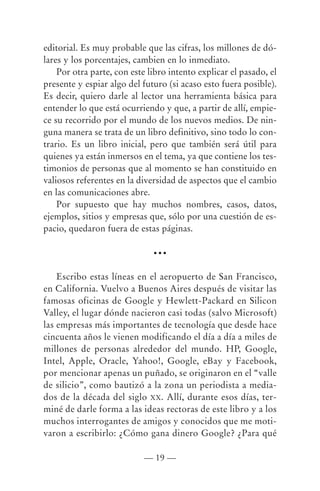 editorial. Es muy probable que las cifras, los millones de dó-
lares y los porcentajes, cambien en lo inmediato.
    Por otra parte, con este libro intento explicar el pasado, el
presente y espiar algo del futuro (si acaso esto fuera posible).
Es decir, quiero darle al lector una herramienta básica para
entender lo que está ocurriendo y que, a partir de allí, empie-
ce su recorrido por el mundo de los nuevos medios. De nin-
guna manera se trata de un libro definitivo, sino todo lo con-
trario. Es un libro inicial, pero que también será útil para
quienes ya están inmersos en el tema, ya que contiene los tes-
timonios de personas que al momento se han constituido en
valiosos referentes en la diversidad de aspectos que el cambio
en las comunicaciones abre.
    Por supuesto que hay muchos nombres, casos, datos,
ejemplos, sitios y empresas que, sólo por una cuestión de es-
pacio, quedaron fuera de estas páginas.

                              •••


    Escribo estas líneas en el aeropuerto de San Francisco,
en California. Vuelvo a Buenos Aires después de visitar las
famosas oficinas de Google y Hewlett-Packard en Silicon
Valley, el lugar dónde nacieron casi todas (salvo Microsoft)
las empresas más importantes de tecnología que desde hace
cincuenta años le vienen modificando el día a día a miles de
millones de personas alrededor del mundo. HP, Google,
Intel, Apple, Oracle, Yahoo!, Google, eBay y Facebook,
por mencionar apenas un puñado, se originaron en el “valle
de silicio”, como bautizó a la zona un periodista a media-
dos de la década del siglo XX. Allí, durante esos días, ter-
miné de darle forma a las ideas rectoras de este libro y a los
muchos interrogantes de amigos y conocidos que me moti-
varon a escribirlo: ¿Cómo gana dinero Google? ¿Para qué

                            — 19 —
 