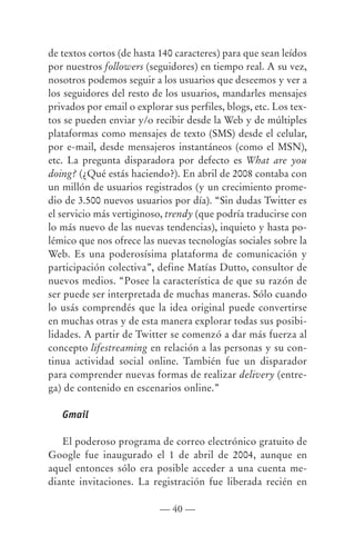 de textos cortos (de hasta 140 caracteres) para que sean leídos
por nuestros followers (seguidores) en tiempo real. A su vez,
nosotros podemos seguir a los usuarios que deseemos y ver a
los seguidores del resto de los usuarios, mandarles mensajes
privados por email o explorar sus perfiles, blogs, etc. Los tex-
tos se pueden enviar y/o recibir desde la Web y de múltiples
plataformas como mensajes de texto (SMS) desde el celular,
por e-mail, desde mensajeros instantáneos (como el MSN),
etc. La pregunta disparadora por defecto es What are you
doing? (¿Qué estás haciendo?). En abril de 2008 contaba con
un millón de usuarios registrados (y un crecimiento prome-
dio de 3.500 nuevos usuarios por día). “Sin dudas Twitter es
el servicio más vertiginoso, trendy (que podría traducirse con
lo más nuevo de las nuevas tendencias), inquieto y hasta po-
lémico que nos ofrece las nuevas tecnologías sociales sobre la
Web. Es una poderosísima plataforma de comunicación y
participación colectiva”, define Matías Dutto, consultor de
nuevos medios. “Posee la característica de que su razón de
ser puede ser interpretada de muchas maneras. Sólo cuando
lo usás comprendés que la idea original puede convertirse
en muchas otras y de esta manera explorar todas sus posibi-
lidades. A partir de Twitter se comenzó a dar más fuerza al
concepto lifestreaming en relación a las personas y su con-
tinua actividad social online. También fue un disparador
para comprender nuevas formas de realizar delivery (entre-
ga) de contenido en escenarios online.”

   Gmail

   El poderoso programa de correo electrónico gratuito de
Google fue inaugurado el 1 de abril de 2004, aunque en
aquel entonces sólo era posible acceder a una cuenta me-
diante invitaciones. La registración fue liberada recién en

                           — 40 —
 