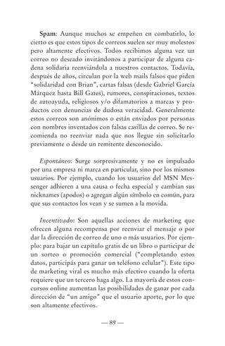 Spam: Aunque muchos se empeñen en combatirlo, lo
cierto es que estos tipos de correos suelen ser muy molestos
pero altamente efectivos. Todos recibimos alguna vez un
correo no deseado invitándonos a participar de alguna ca-
dena solidaria reenviándola a nuestros contactos. Todavía,
después de años, circulan por la web mails falsos que piden
“solidaridad con Brian”, cartas falsas (desde Gabriel García
Márquez hasta Bill Gates), rumores, conspiraciones, textos
de autoayuda, religiosos y/o difamatorios a marcas y pro-
ductos con denuncias de dudosa veracidad. Generalmente
estos correos son anónimos o están enviados por personas
con nombres inventados con falsas casillas de correo. Se re-
comienda no reenviar nada que nos llegue sin solicitarlo
previamente o desde un remitente desconocido.

   Espontáneo: Surge sorpresivamente y no es impulsado
por una empresa ni marca en particular, sino por los mismos
usuarios. Por ejemplo, cuando los usuarios del MSN Mes-
senger adhieren a una causa o fecha especial y cambian sus
nicknames (apodos) o agregan algún símbolo en común, para
que sus contactos los vean y se sumen a la movida.

   Incentivado: Son aquellas acciones de marketing que
ofrecen alguna recompensa por reenviar el mensaje o por
dar la dirección de correo de uno o más usuarios. Por ejem-
plo: para bajar un capítulo gratis de un libro o participar de
un sorteo o promoción comercial (“completando estos
datos, participás para ganar un teléfono celular”). Este tipo
de marketing viral es mucho más efectivo cuando la oferta
requiere que un tercero haga algo. La mayoría de estos con-
cursos online aumentan las posibilidades de ganar por cada
dirección de “un amigo” que el usuario aporte, por lo que
son altamente efectivos.

                          — 89 —
 