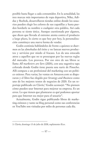 posible hasta llegar a cada consumidor. En la actualidad, las
tres marcas más importantes de ropa deportiva, Nike, Adi-
das y Reebok, desarrollaron tiendas online donde los usua-
rios pueden elegir los colores de sus zapatillas y hasta pue-
den bordarle su nombre o cualquier otra palabra. Así cada
persona se siente única. Aunque cuestionada por algunos,
que dicen que llevada al extremo atenta contra el producto
a largo plazo, lo cierto es que hoy por hoy, la personaliza-
ción constituye una nueva forma de vender.
    Godin continúa hablándoles de frente a quienes se duer-
men en las almohadas del éxito y no lanzan nuevos produc-
tos y servicios por miedo al fracaso. Les da una estocada
atroz a aquellos que no se preocupan por las nuevas reglas
del mercado. Los provoca. Por eso otro de sus libros se
llama All marketers are liers (2005), con una sugestiva tapa
colorada donde Godin tiene puesta una nariz de Pinocho.
Allí compara a un profesional del marketing con un políti-
co exitoso. Para variar, las ventas en Amazon.com se dispa-
raron y el libro fue elegido por Strategy and Business como
uno de los mejores textos de negocios de 2005. En un re-
portaje publicado en Clarín,3 Godin aconsejó: “No piensen
cómo pueden usar Internet para mejorar su empresa. Es un
error. Lo que tienen que plantearse es qué podemos aportar
para que Internet sea mejor para el usuario”.
    Actualmente, Godin sigue publicando libros de marke-
ting exitosos y tanto su blog personal como sus conferencias
en YouTube son visitadas por miles de personas cada día.




3. Clarín, domingo 13 de julio de 2008, suplemento iEco.


                              — 97 —
 