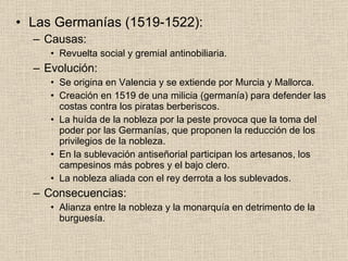 Las Germanías (1519-1522): Causas: Revuelta social y gremial antinobiliaria. Evolución: Se origina en Valencia y se extiende por Murcia y Mallorca. Creación en 1519 de una milicia (germanía) para defender las costas contra los piratas berberiscos. La huída de la nobleza por la peste provoca que la toma del poder por las Germanías, que proponen la reducción de los privilegios de la nobleza. En la sublevación antiseñorial participan los artesanos, los campesinos más pobres y el bajo clero. La nobleza aliada con el rey derrota a los sublevados. Consecuencias: Alianza entre la nobleza y la monarquía en detrimento de la burguesía. 