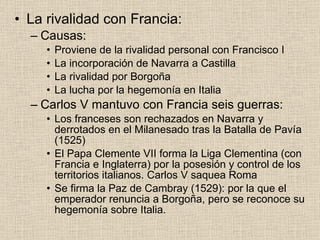 La rivalidad con Francia: Causas: Proviene de la rivalidad personal con Francisco I La incorporación de Navarra a Castilla La rivalidad por Borgoña La lucha por la hegemonía en Italia Carlos V mantuvo con Francia seis guerras: Los franceses son rechazados en Navarra y derrotados en el Milanesado tras la Batalla de Pavía (1525) El Papa Clemente VII forma la Liga Clementina (con Francia e Inglaterra) por la posesión y control de los territorios italianos. Carlos V saquea Roma Se firma la Paz de Cambray (1529): por la que el emperador renuncia a Borgoña, pero se reconoce su hegemonía sobre Italia. 