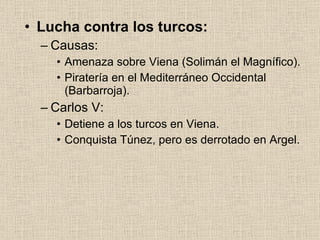 Lucha contra los turcos: Causas: Amenaza sobre Viena (Solimán el Magnífico). Piratería en el Mediterráneo Occidental (Barbarroja). Carlos V: Detiene a los turcos en Viena. Conquista Túnez, pero es derrotado en Argel. 