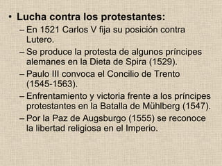 Lucha contra los protestantes: En 1521 Carlos V fija su posición contra Lutero. Se produce la protesta de algunos príncipes alemanes en la Dieta de Spira (1529). Paulo III convoca el Concilio de Trento (1545-1563). Enfrentamiento y victoria frente a los príncipes protestantes en la Batalla de Mühlberg (1547). Por la Paz de Augsburgo (1555) se reconoce la libertad religiosa en el Imperio. 