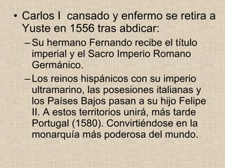 Carlos I  cansado y enfermo se retira a Yuste en 1556 tras abdicar: Su hermano Fernando recibe el título imperial y el Sacro Imperio Romano Germánico. Los reinos hispánicos con su imperio ultramarino, las posesiones italianas y los Países Bajos pasan a su hijo Felipe II. A estos territorios unirá, más tarde Portugal (1580). Convirtiéndose en la monarquía más poderosa del mundo. 