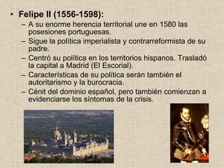 Felipe II (1556-1598): A su enorme herencia territorial une en 1580 las posesiones portuguesas. Sigue la política imperialista y contrarreformista de su padre. Centró su política en los territorios hispanos. Trasladó la capital a Madrid (El Escorial). Características de su política serán también el autoritarismo y la burocracia. Cénit del dominio español, pero también comienzan a evidenciarse los síntomas de la crisis. 