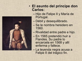 El asunto del príncipe don Carlos: Hijo de Felipe II y María de Portugal. Débil y desequilibrado. Se le nombra heredero en 1560. Rivalidad entre padre e hijo. En 1565 pretendió huir a Flandes. Su padre lo encarcela en 1568 y allí enferma y fallece. La leyenda negra acusa a Felipe II del trágico fin. 