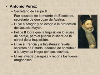 Antonio Pérez: Secretario de Felipe II. Fue acusado de la muerte de Escobedo, secretario de don Juan de Austria. Huye a Aragón y se acoge a la protección del Justicia Mayor. Felipe II logra que la Inquisición lo acuse de hereje, pero el pueblo lo libera de la cárcel de la Inquisición. Huye a Francia y a Inglaterra y revela secretos de Estado, además de contribuir a la Leyenda Negra con sus escritos. El rey invade Zaragoza y recorta los fueros aragoneses. 