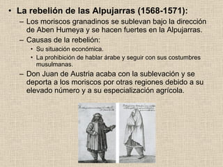 La rebelión de las Alpujarras (1568-1571): Los moriscos granadinos se sublevan bajo la dirección de Aben Humeya y se hacen fuertes en la Alpujarras. Causas de la rebelión: Su situación económica. La prohibición de hablar árabe y seguir con sus costumbres musulmanas. Don Juan de Austria acaba con la sublevación y se deporta a los moriscos por otras regiones debido a su elevado número y a su especialización agrícola. 