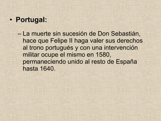 Portugal: La muerte sin sucesión de Don Sebastián, hace que Felipe II haga valer sus derechos al trono portugués y con una intervención militar ocupe el mismo en 1580, permaneciendo unido al resto de España hasta 1640. 