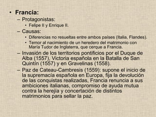 Francia: Protagonistas: Felipe II y Enrique II. Causas: Diferencias no resueltas entre ambos países (Italia, Flandes). Temor al nacimiento de un heredero del matrimonio con María Tudor de Inglaterra, que cerque a Francia. Invasión de los territorios pontificios por el Duque de Alba (1557), Victoria española en la Batalla de San Quintín (1557) y en Gravelinas (1558). Paz de Cateau-Cambresis (1559): supone el inicio de la supremacía española en Europa, fija la devolución de las conquistas realizadas, Francia renuncia a sus ambiciones italianas, compromiso de ayuda mutua contra la herejía y concertación de distintos matrimonios para sellar la paz. 