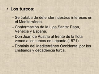 Los turcos: Se trataba de defender nuestros intereses en el Mediterráneo. Conformación de la Liga Santa: Papa, Venecia y España. Don Juan de Austria al frente de la flota vence a los turcos en Lepanto (1571). Dominio del Mediterráneo Occidental por los cristianos y decadencia turca. 