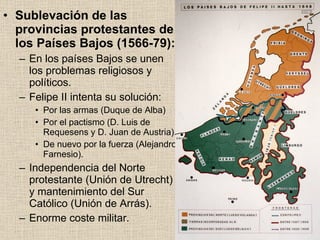 Sublevación de las provincias protestantes de los Países Bajos (1566-79): En los países Bajos se unen los problemas religiosos y políticos. Felipe II intenta su solución: Por las armas (Duque de Alba) Por el pactismo (D. Luis de Requesens y D. Juan de Austria). De nuevo por la fuerza (Alejandro Farnesio). Independencia del Norte protestante (Unión de Utrecht) y mantenimiento del Sur Católico (Unión de Arrás). Enorme coste militar. 