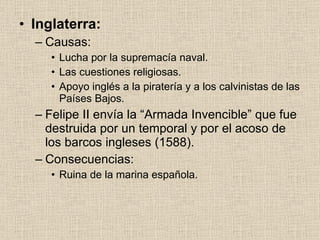 Inglaterra: Causas: Lucha por la supremacía naval. Las cuestiones religiosas. Apoyo inglés a la piratería y a los calvinistas de las Países Bajos. Felipe II envía la “Armada Invencible” que fue destruida por un temporal y por el acoso de los barcos ingleses (1588). Consecuencias: Ruina de la marina española. 
