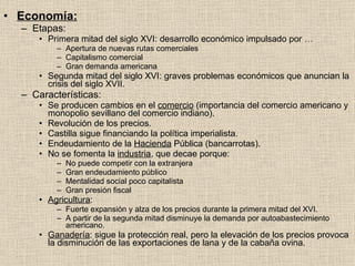 Economía: Etapas: Primera mitad del siglo XVI: desarrollo económico impulsado por … Apertura de nuevas rutas comerciales Capitalismo comercial Gran demanda americana Segunda mitad del siglo XVI: graves problemas económicos que anuncian la crisis del siglo XVII. Características: Se producen cambios en el  comercio  (importancia del comercio americano y monopolio sevillano del comercio indiano). Revolución de los precios. Castilla sigue financiando la política imperialista. Endeudamiento de la  Hacienda  Pública (bancarrotas). No se fomenta la  industria , que decae porque: No puede competir con la extranjera Gran endeudamiento público Mentalidad social poco capitalista Gran presión fiscal Agricultura : Fuerte expansión y alza de los precios durante la primera mitad del XVI. A partir de la segunda mitad disminuye la demanda por autoabastecimiento americano. Ganadería : sigue la protección real, pero la elevación de los precios provoca la disminución de las exportaciones de lana y de la cabaña ovina. 