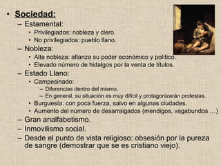 Sociedad: Estamental: Privilegiados: nobleza y clero. No privilegiados: pueblo llano. Nobleza: Alta nobleza: afianza su poder económico y político. Elevado número de hidalgos por la venta de títulos. Estado Llano: Campesinado: Diferencias dentro del mismo. En general, su situación es muy difícil y protagonizarán protestas. Burguesía: con poca fuerza, salvo en algunas ciudades. Aumento del número de desarraigados (mendigos, vagabundos …) Gran analfabetismo. Inmovilismo social. Desde el punto de vista religioso: obsesión por la pureza de sangre (demostrar que se es cristiano viejo). 