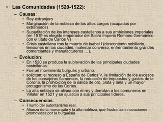 Las Comunidades (1520-1522): Causas : Rey extranjero Marginación de la nobleza de los altos cargos (ocupados por extranjeros) Supeditación de los intereses castellanos a sus ambiciones imperiales (en 1519 es elegido emperador del Sacro Imperio Romano Germánico con el título de Carlos V) Crisis castellana tras la muerte de Isabel I (descontento nobiliario, tensiones en las ciudades, malestar converso, enfrentamiento grandes comerciantes y manufactureros …). Evolución : En 1520 se produce la sublevación de las principales ciudades castellanas. Fue un movimiento burgués y urbano. solicitan: el regreso a España de Carlos V, la limitación de los excesos de los consejeros flamencos, la reducción de impuestos y gastos de la Corona, la prohibición de la salida de oro, plata y lana y un mayor protagonismo de las Cortes. La alta nobleza se alinea con el rey y derrotan a los comuneros en Villalar en 1521 y se ajusticia a sus principales líderes. Consecuencias : Triunfo del autoritarismo real. Alianza de la monarquía y la alta nobleza, que frustra las innovaciones promovidas por la burguesía. 