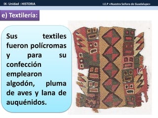 e) Textilería:
Sus textiles
fueron polícromas
y para su
confección
emplearon
algodón, pluma
de aves y lana de
auquénidos.
IX- Unidad : HISTORIA I.E.P «Nuestra Señora de Guadalupe»