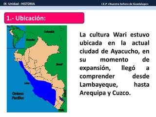 1.- Ubicación:
La cultura Wari estuvo
ubicada en la actual
ciudad de Ayacucho, en
su momento de
expansión, llegó a
comprender desde
Lambayeque, hasta
Arequipa y Cuzco.
IX- Unidad : HISTORIA I.E.P «Nuestra Señora de Guadalupe»