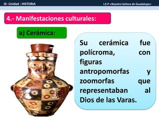 4.- Manifestaciones culturales:
a) Cerámica:
Su cerámica fue
polícroma, con
figuras
antropomorfas y
zoomorfas que
representaban al
Dios de las Varas.
IX- Unidad : HISTORIA I.E.P «Nuestra Señora de Guadalupe»
