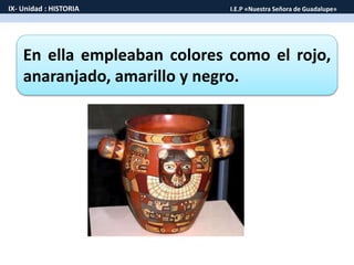 En ella empleaban colores como el rojo,
anaranjado, amarillo y negro.
IX- Unidad : HISTORIA I.E.P «Nuestra Señora de Guadalupe»
