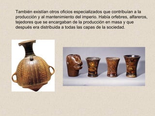 También existían otros oficios especializados que contribuían a la 
producción y al mantenimiento del imperio. Había orfebres, alfareros, 
tejedores que se encargaban de la producción en masa y que 
después era distribuida a todas las capas de la sociedad. 
 