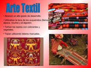 • Alcanzó un alto grado de desarrollo. 
• Utilizaban la lana de los auquénidos (llama, 
alpaca, vicuña) y el algodón. 
• Teñían los tejidos con colorantes y 
vegetales. 
• Tejían utilizando telares manuales. 
 