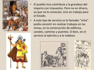 • El pueblo inca contribuía a la grandeza del 
imperio con impuestos. Pero no en dinero, 
ya que no lo conocían; sino en trabajo para 
el Estado. 
• A este tipo de servicio se le llamaba ‘’mita’’ 
podía consistir en realizar trabajos en las 
minas, en la construcción de edificios, 
canales, caminos y puentes. O bien, en el 
servicio al ejército y a la nobleza. 
 