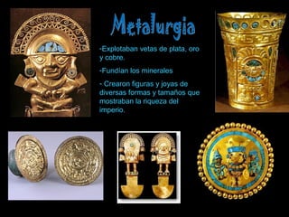 -Explotaban vetas de plata, oro 
y cobre. 
-Fundían los minerales 
- Crearon figuras y joyas de 
diversas formas y tamaños que 
mostraban la riqueza del 
imperio. 
 