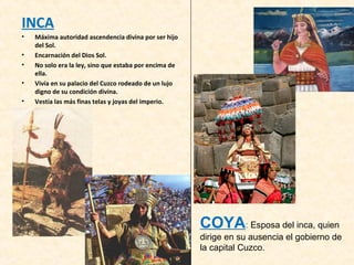 INCA 
• Máxima autoridad ascendencia divina por ser hijo 
del Sol. 
• Encarnación del Dios Sol. 
• No solo era la ley, sino que estaba por encima de 
ella. 
• Vivía en su palacio del Cuzco rodeado de un lujo 
digno de su condición divina. 
• Vestía las más finas telas y joyas del imperio. 
COYA: Esposa del inca, quien 
dirige en su ausencia el gobierno de 
la capital Cuzco. 
 