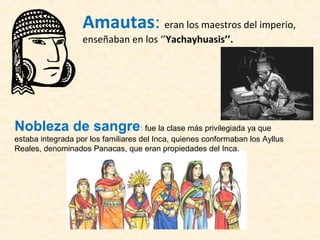 Amautas: eran los maestros del imperio, 
enseñaban en los ‘’Yachayhuasis’’. 
Nobleza de sangre: fue la clase más privilegiada ya que 
estaba integrada por los familiares del Inca, quienes conformaban los Ayllus 
Reales, denominados Panacas, que eran propiedades del Inca. 
 