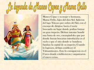 Manco Cápac y su mujer y hermana, 
Mama Ocllo, hijos del dios Sol. Salieron 
del lago Titicaca por orden del Sol, con el 
encargo de dirigirse hacia el norte 
buscando un lugar donde podían formar 
un gran imperio. Debían intentar hundir 
una barra de oro, encargándoles que por 
donde fueran buscaran introducirla en el 
suelo y que el sitio donde se hundiera 
fundase la capital de su imperio. Cuando 
lo lograsen, debían establecer el 
Tahuantinsuyo. Esto lo consiguieron en el 
Cuzco donde establecieron y organizaron 
el nuevo reino. 
 