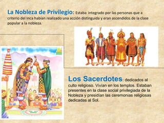 La Nobleza de Privilegio: Estaba integrado por las personas que a 
criterio del Inca habían realizado una acción distinguida y eran ascendidos de la clase 
popular a la nobleza. 
Los Sacerdotes: dedicados al 
culto religioso. Vivían en los templos. Estaban 
presentes en la clase social privilegiada de la 
Nobleza y presidían las ceremonias religiosas 
dedicadas al Sol. 
 