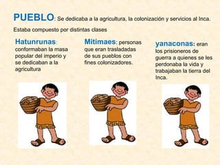 PUEBLO: Se dedicaba a la agricultura, la colonización y servicios al Inca. 
Estaba compuesto por distintas clases 
Hatunrunas: 
Mitimaes: personas 
conformaban la masa 
que eran trasladadas 
popular del imperio y 
de sus pueblos con 
se dedicaban a la 
fines colonizadores. 
agricultura 
yanaconas: eran 
los prisioneros de 
guerra a quienes se les 
perdonaba la vida y 
trabajaban la tierra del 
Inca. 
 