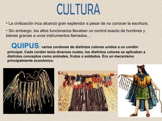 • La civilización inca alcanzó gran esplendor a pesar de no conocer la escritura. 
• Sin embargo, los altos funcionarios llevaban un control exacto de hombres y 
bienes gracias a unos instrumentos llamados… 
QUIPUS: varios cordones de distintos colores unidos a un cordón 
principal. Cada cordón tenía diversos nudos, los distintos colores se aplicaban a 
distintos conceptos como animales, frutos o soldados. Era un mecanismo 
principalmente económico. 
 