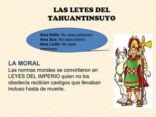 LAS LEYES DEL 
TAHUANTINSUYO 
Ama Kella: No seas perezoso. 
Ama Sua: No seas ladrón. 
Ama Llulla: No seas 
mentiroso 
LA MORAL 
Las normas morales se convirtieron en 
LEYES DEL IMPERIO quien no los 
obedecía recibían castigos que llevaban 
incluso hasta de muerte. 
 