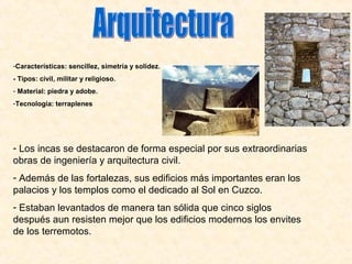 -Características: sencillez, simetría y solidez. 
- Tipos: civil, militar y religioso. 
- Material: piedra y adobe. 
-Tecnología: terraplenes 
- Los incas se destacaron de forma especial por sus extraordinarias 
obras de ingeniería y arquitectura civil. 
- Además de las fortalezas, sus edificios más importantes eran los 
palacios y los templos como el dedicado al Sol en Cuzco. 
- Estaban levantados de manera tan sólida que cinco siglos 
después aun resisten mejor que los edificios modernos los envites 
de los terremotos. 
 